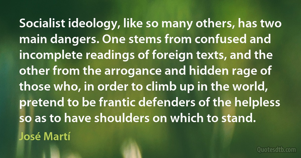 Socialist ideology, like so many others, has two main dangers. One stems from confused and incomplete readings of foreign texts, and the other from the arrogance and hidden rage of those who, in order to climb up in the world, pretend to be frantic defenders of the helpless so as to have shoulders on which to stand. (José Martí)