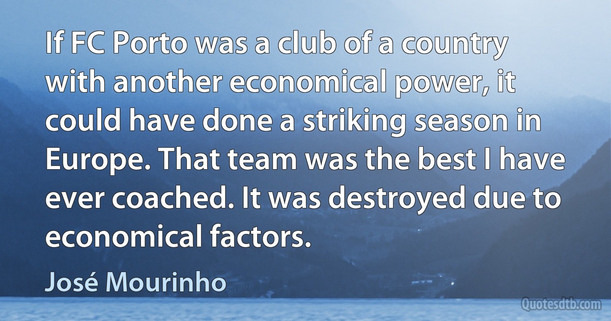 If FC Porto was a club of a country with another economical power, it could have done a striking season in Europe. That team was the best I have ever coached. It was destroyed due to economical factors. (José Mourinho)