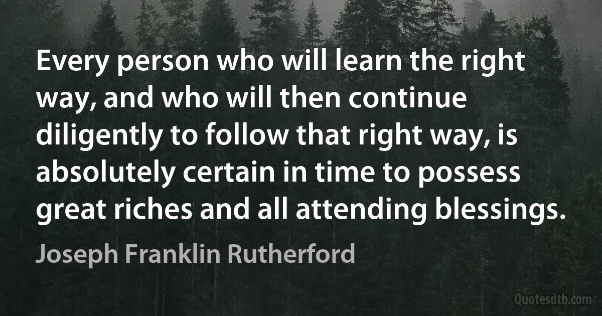 Every person who will learn the right way, and who will then continue diligently to follow that right way, is absolutely certain in time to possess great riches and all attending blessings. (Joseph Franklin Rutherford)