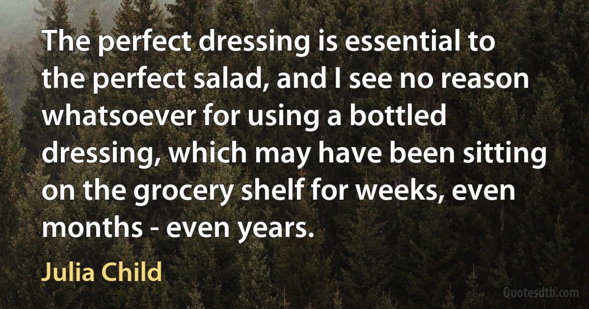 The perfect dressing is essential to the perfect salad, and I see no reason whatsoever for using a bottled dressing, which may have been sitting on the grocery shelf for weeks, even months - even years. (Julia Child)