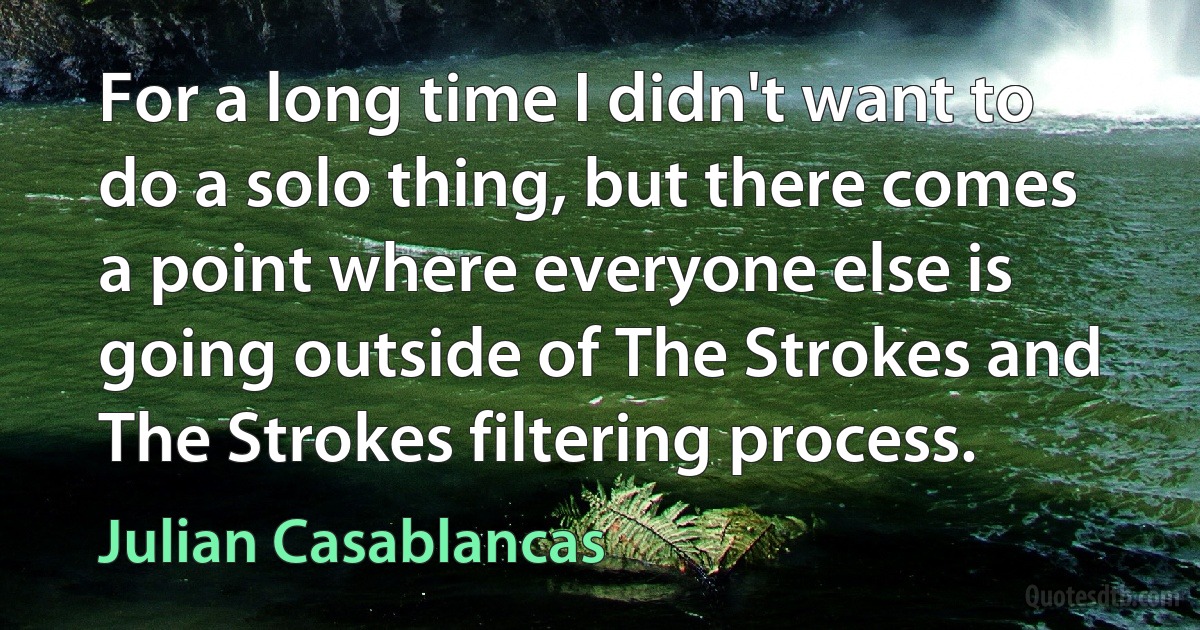 For a long time I didn't want to do a solo thing, but there comes a point where everyone else is going outside of The Strokes and The Strokes filtering process. (Julian Casablancas)