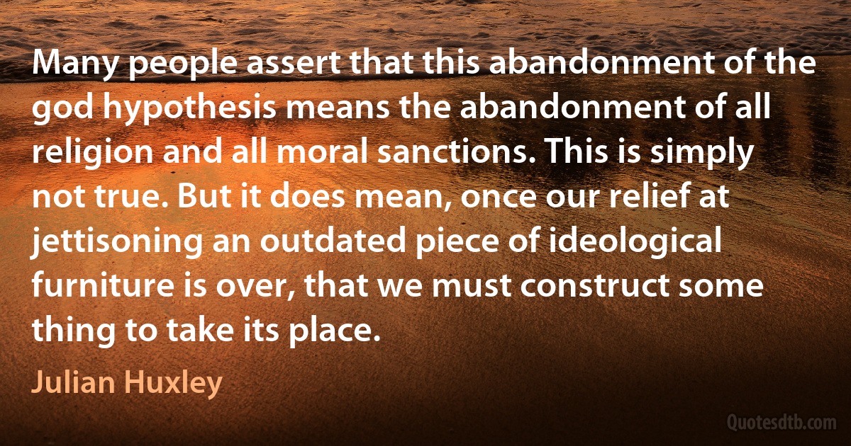 Many people assert that this abandonment of the god hypothesis means the abandonment of all religion and all moral sanctions. This is simply not true. But it does mean, once our relief at jettisoning an outdated piece of ideological furniture is over, that we must construct some thing to take its place. (Julian Huxley)