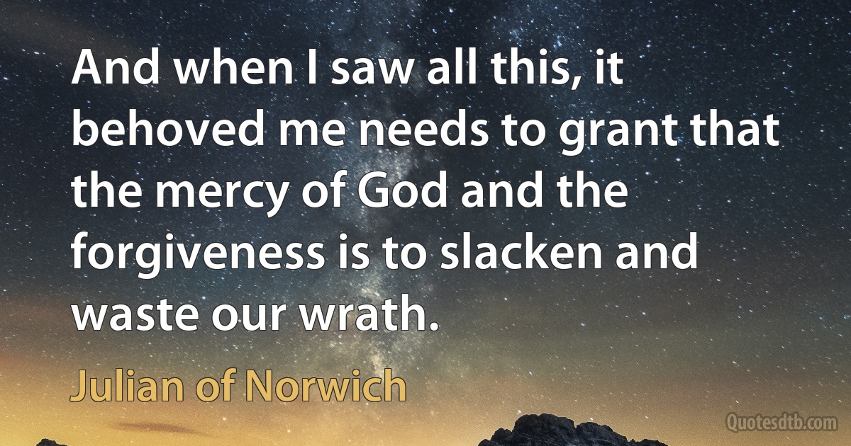 And when I saw all this, it behoved me needs to grant that the mercy of God and the forgiveness is to slacken and waste our wrath. (Julian of Norwich)