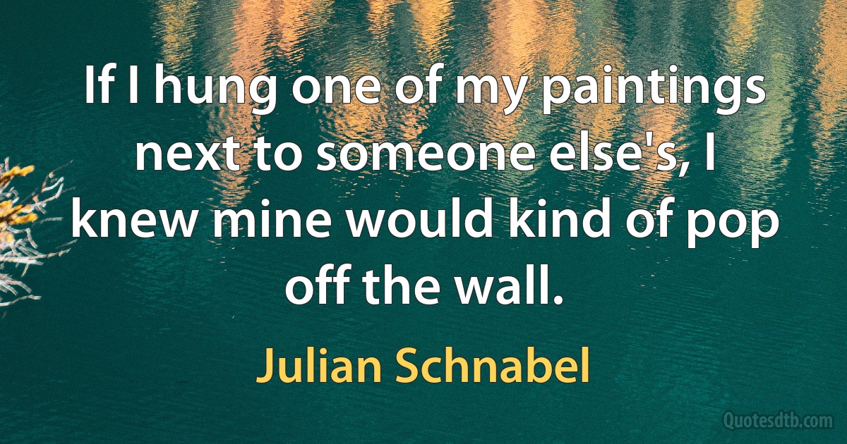 If I hung one of my paintings next to someone else's, I knew mine would kind of pop off the wall. (Julian Schnabel)