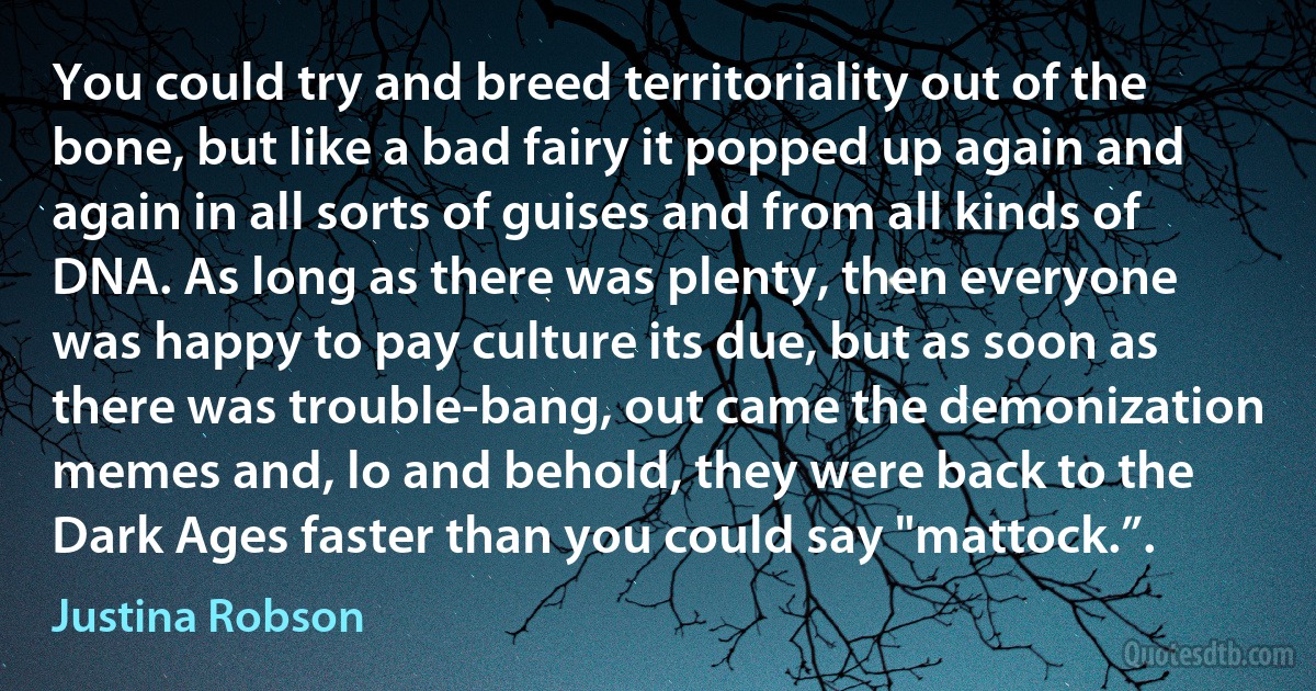 You could try and breed territoriality out of the bone, but like a bad fairy it popped up again and again in all sorts of guises and from all kinds of DNA. As long as there was plenty, then everyone was happy to pay culture its due, but as soon as there was trouble-bang, out came the demonization memes and, lo and behold, they were back to the Dark Ages faster than you could say "mattock.”. (Justina Robson)