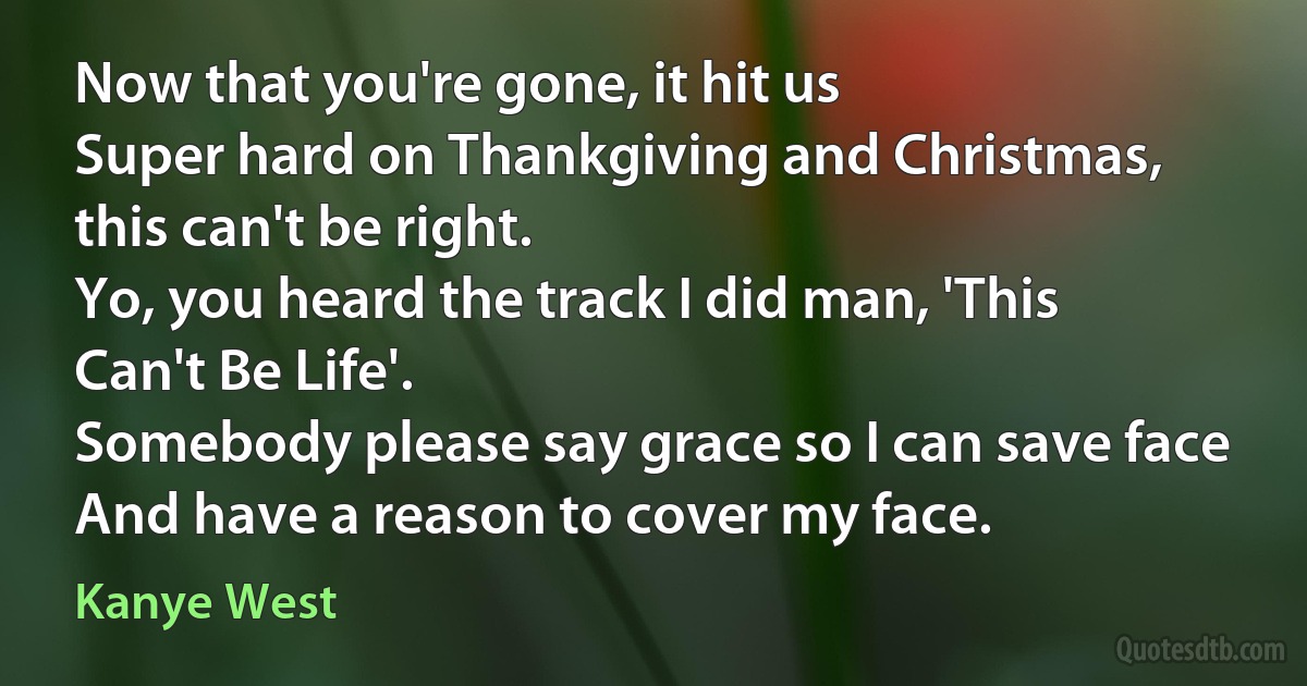 Now that you're gone, it hit us
Super hard on Thankgiving and Christmas, this can't be right.
Yo, you heard the track I did man, 'This Can't Be Life'.
Somebody please say grace so I can save face
And have a reason to cover my face. (Kanye West)