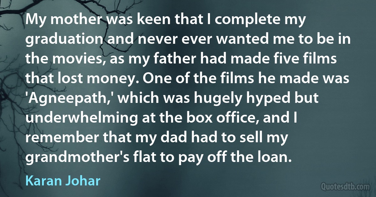 My mother was keen that I complete my graduation and never ever wanted me to be in the movies, as my father had made five films that lost money. One of the films he made was 'Agneepath,' which was hugely hyped but underwhelming at the box office, and I remember that my dad had to sell my grandmother's flat to pay off the loan. (Karan Johar)