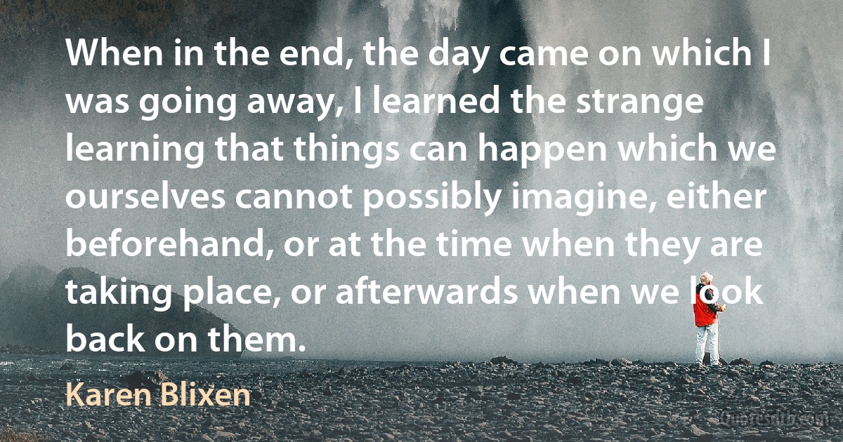 When in the end, the day came on which I was going away, I learned the strange learning that things can happen which we ourselves cannot possibly imagine, either beforehand, or at the time when they are taking place, or afterwards when we look back on them. (Karen Blixen)