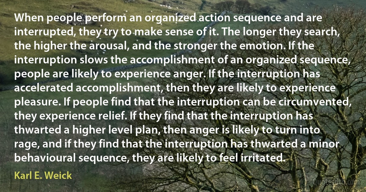 When people perform an organized action sequence and are interrupted, they try to make sense of it. The longer they search, the higher the arousal, and the stronger the emotion. If the interruption slows the accomplishment of an organized sequence, people are likely to experience anger. If the interruption has accelerated accomplishment, then they are likely to experience pleasure. If people find that the interruption can be circumvented, they experience relief. If they find that the interruption has thwarted a higher level plan, then anger is likely to turn into rage, and if they find that the interruption has thwarted a minor behavioural sequence, they are likely to feel irritated. (Karl E. Weick)