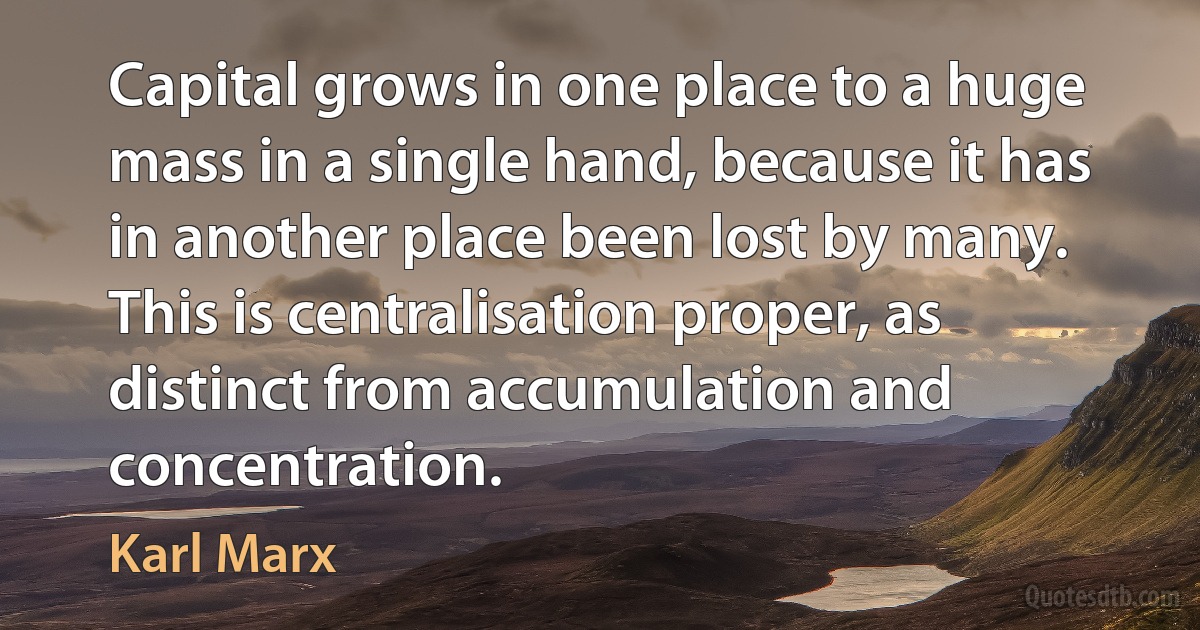 Capital grows in one place to a huge mass in a single hand, because it has in another place been lost by many. This is centralisation proper, as distinct from accumulation and concentration. (Karl Marx)