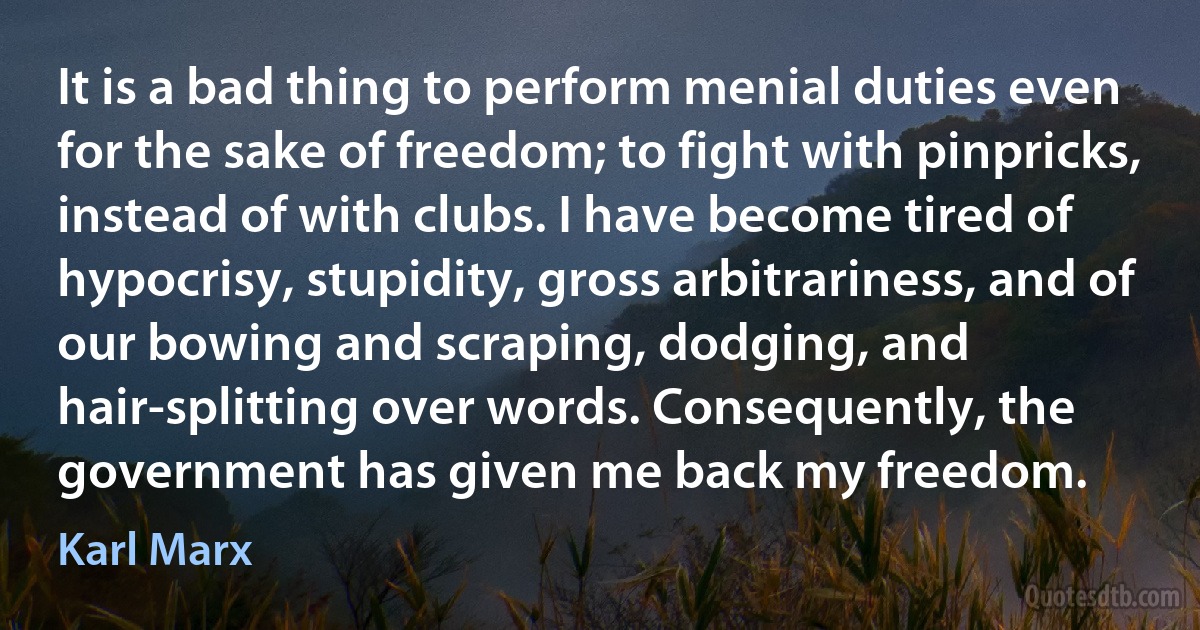 It is a bad thing to perform menial duties even for the sake of freedom; to fight with pinpricks, instead of with clubs. I have become tired of hypocrisy, stupidity, gross arbitrariness, and of our bowing and scraping, dodging, and hair-splitting over words. Consequently, the government has given me back my freedom. (Karl Marx)