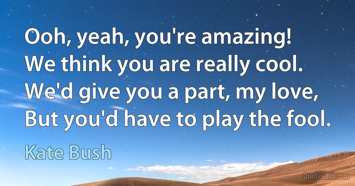 Ooh, yeah, you're amazing!
We think you are really cool.
We'd give you a part, my love,
But you'd have to play the fool. (Kate Bush)