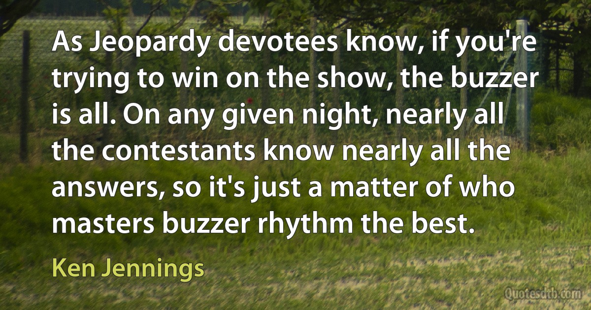 As Jeopardy devotees know, if you're trying to win on the show, the buzzer is all. On any given night, nearly all the contestants know nearly all the answers, so it's just a matter of who masters buzzer rhythm the best. (Ken Jennings)