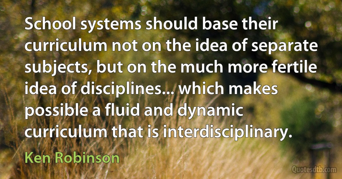 School systems should base their curriculum not on the idea of separate subjects, but on the much more fertile idea of disciplines... which makes possible a fluid and dynamic curriculum that is interdisciplinary. (Ken Robinson)