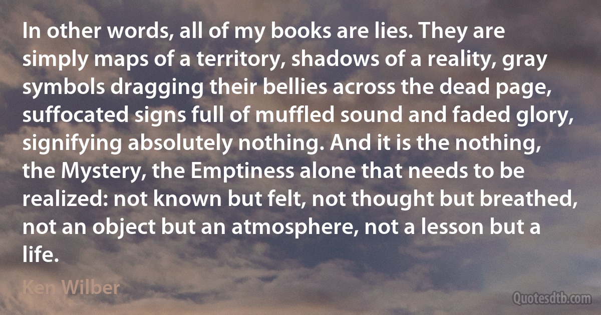 In other words, all of my books are lies. They are simply maps of a territory, shadows of a reality, gray symbols dragging their bellies across the dead page, suffocated signs full of muffled sound and faded glory, signifying absolutely nothing. And it is the nothing, the Mystery, the Emptiness alone that needs to be realized: not known but felt, not thought but breathed, not an object but an atmosphere, not a lesson but a life. (Ken Wilber)