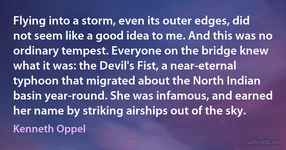 Flying into a storm, even its outer edges, did not seem like a good idea to me. And this was no ordinary tempest. Everyone on the bridge knew what it was: the Devil's Fist, a near-eternal typhoon that migrated about the North Indian basin year-round. She was infamous, and earned her name by striking airships out of the sky. (Kenneth Oppel)