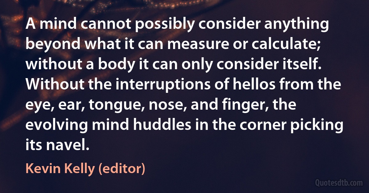 A mind cannot possibly consider anything beyond what it can measure or calculate; without a body it can only consider itself. Without the interruptions of hellos from the eye, ear, tongue, nose, and finger, the evolving mind huddles in the corner picking its navel. (Kevin Kelly (editor))