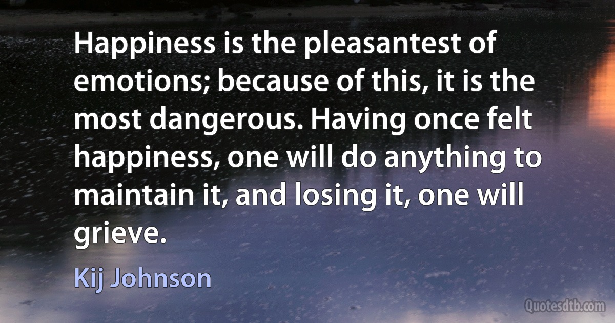 Happiness is the pleasantest of emotions; because of this, it is the most dangerous. Having once felt happiness, one will do anything to maintain it, and losing it, one will grieve. (Kij Johnson)