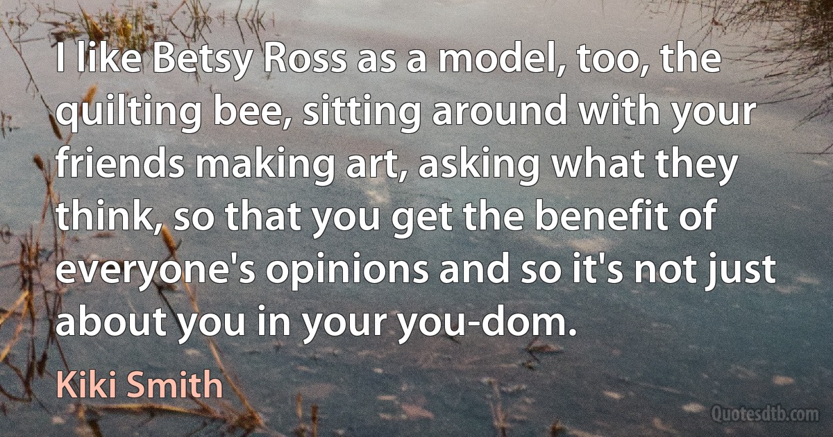 I like Betsy Ross as a model, too, the quilting bee, sitting around with your friends making art, asking what they think, so that you get the benefit of everyone's opinions and so it's not just about you in your you-dom. (Kiki Smith)