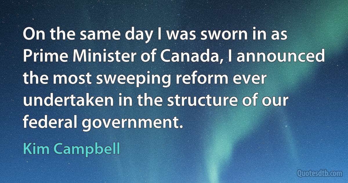 On the same day I was sworn in as Prime Minister of Canada, I announced the most sweeping reform ever undertaken in the structure of our federal government. (Kim Campbell)