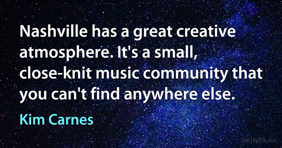 Nashville has a great creative atmosphere. It's a small, close-knit music community that you can't find anywhere else. (Kim Carnes)