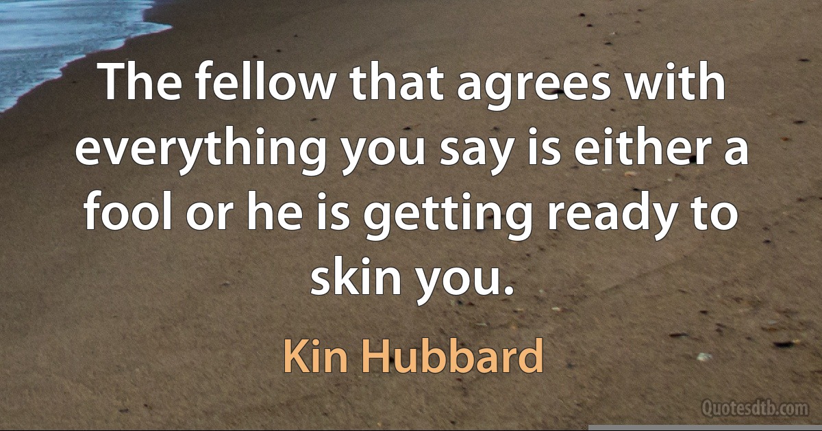 The fellow that agrees with everything you say is either a fool or he is getting ready to skin you. (Kin Hubbard)