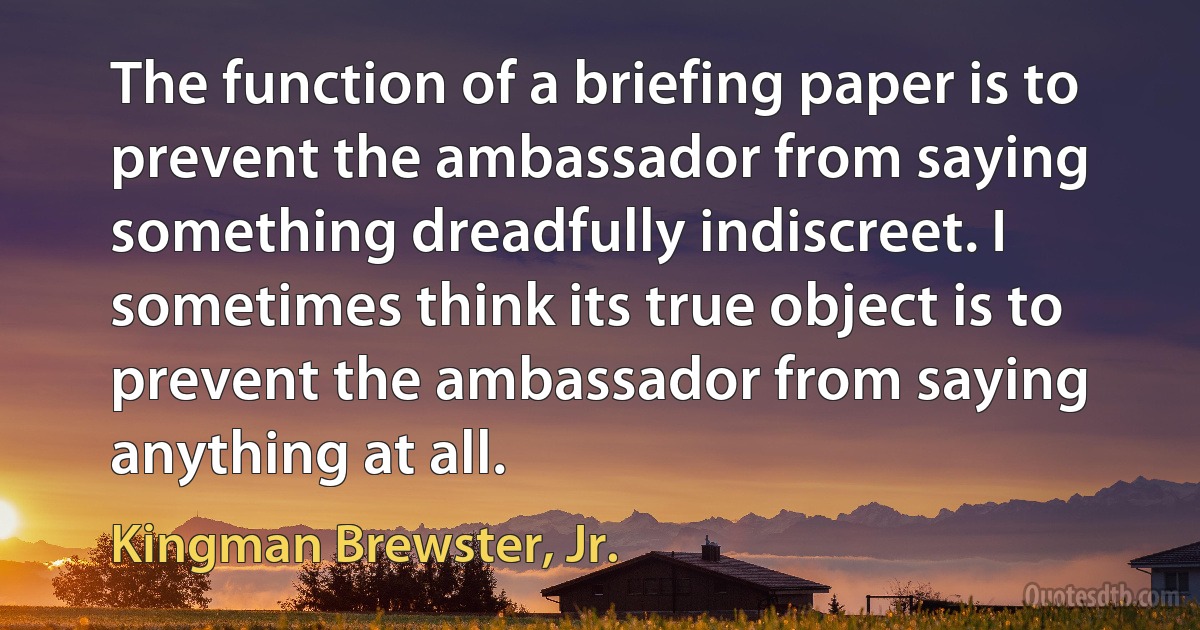 The function of a briefing paper is to prevent the ambassador from saying something dreadfully indiscreet. I sometimes think its true object is to prevent the ambassador from saying anything at all. (Kingman Brewster, Jr.)