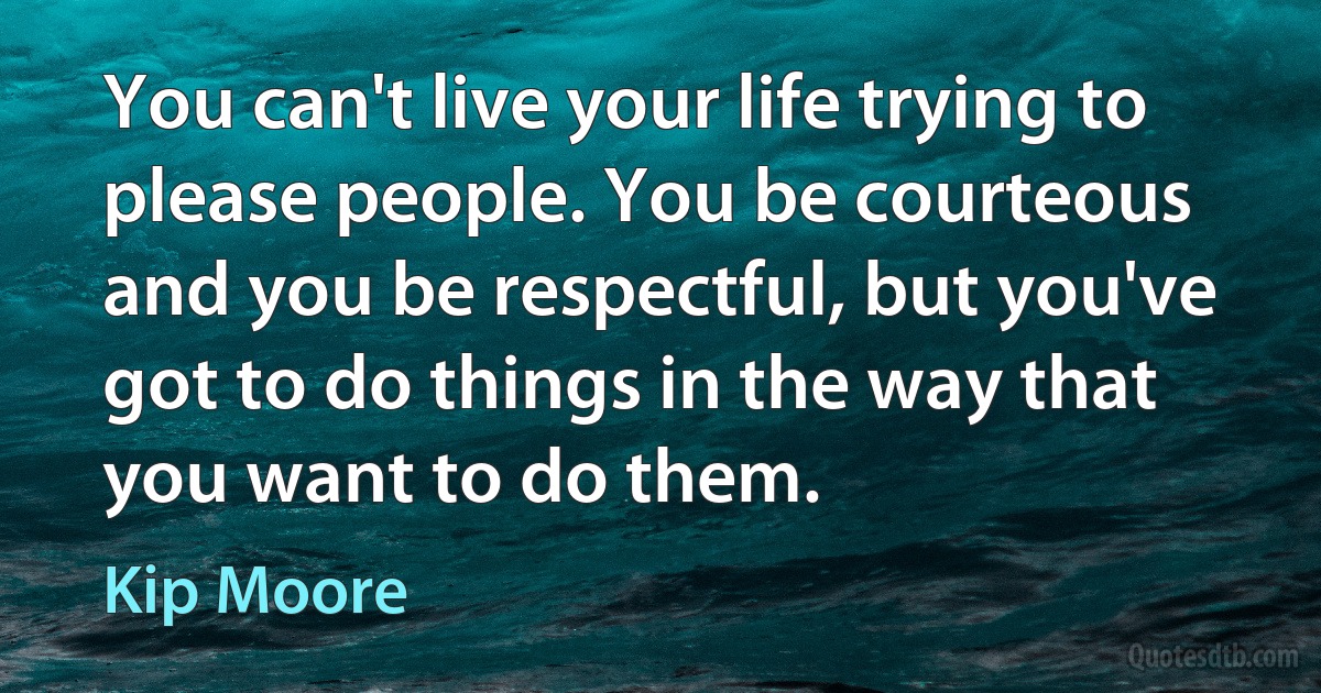 You can't live your life trying to please people. You be courteous and you be respectful, but you've got to do things in the way that you want to do them. (Kip Moore)