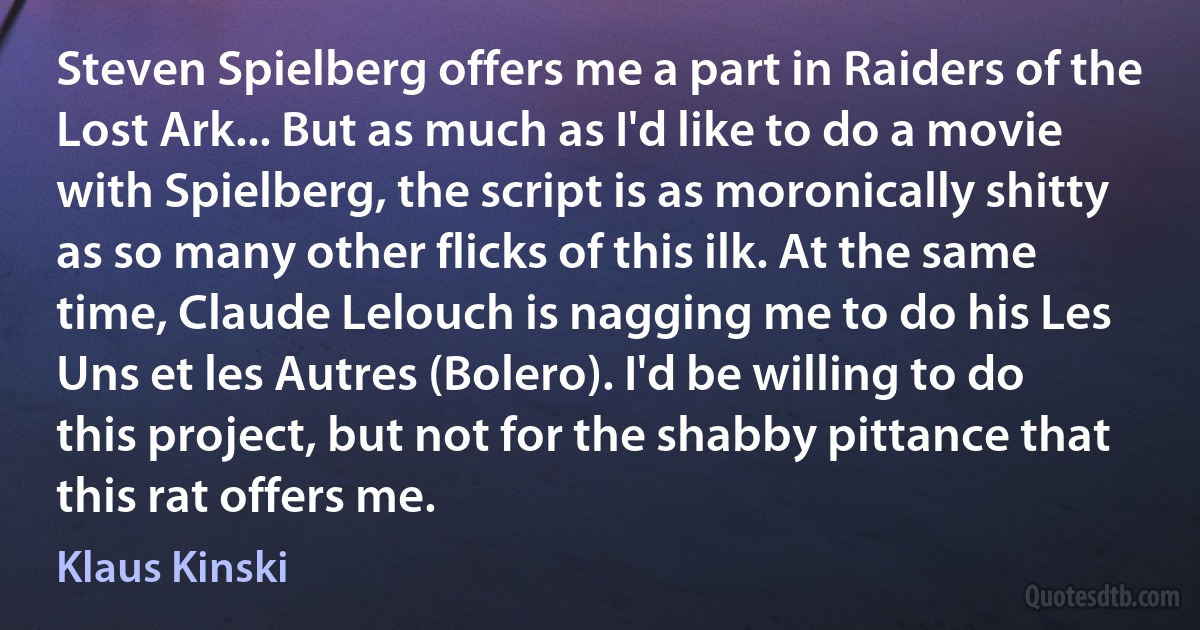 Steven Spielberg offers me a part in Raiders of the Lost Ark... But as much as I'd like to do a movie with Spielberg, the script is as moronically shitty as so many other flicks of this ilk. At the same time, Claude Lelouch is nagging me to do his Les Uns et les Autres (Bolero). I'd be willing to do this project, but not for the shabby pittance that this rat offers me. (Klaus Kinski)