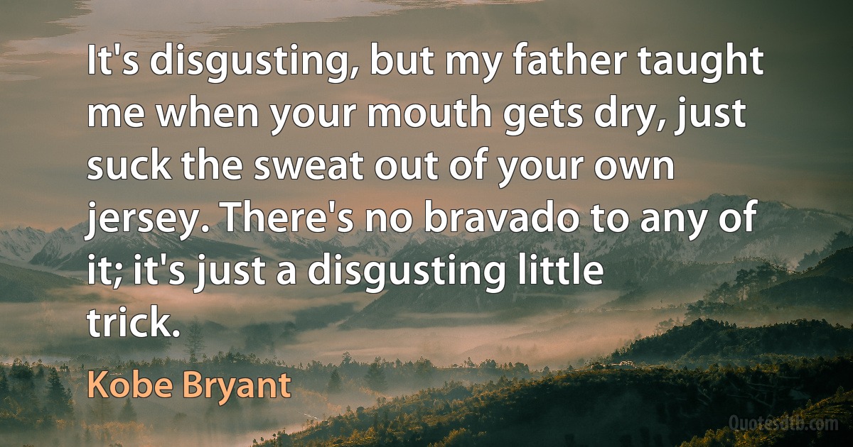 It's disgusting, but my father taught me when your mouth gets dry, just suck the sweat out of your own jersey. There's no bravado to any of it; it's just a disgusting little trick. (Kobe Bryant)