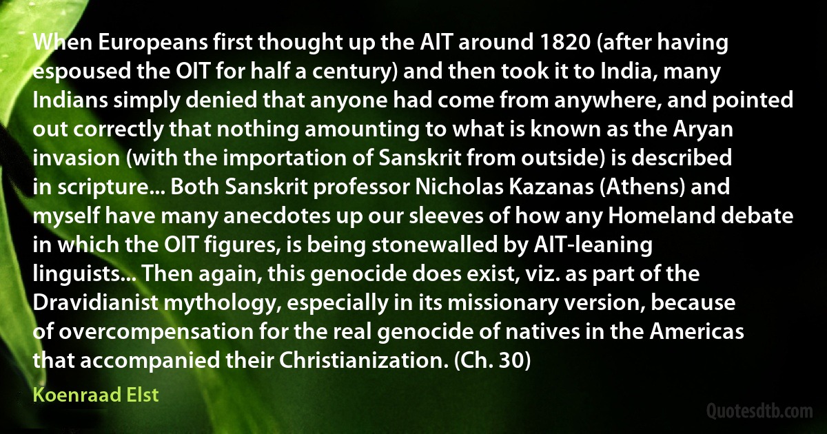 When Europeans first thought up the AIT around 1820 (after having espoused the OIT for half a century) and then took it to India, many Indians simply denied that anyone had come from anywhere, and pointed out correctly that nothing amounting to what is known as the Aryan invasion (with the importation of Sanskrit from outside) is described in scripture... Both Sanskrit professor Nicholas Kazanas (Athens) and myself have many anecdotes up our sleeves of how any Homeland debate in which the OIT figures, is being stonewalled by AIT-leaning linguists... Then again, this genocide does exist, viz. as part of the Dravidianist mythology, especially in its missionary version, because of overcompensation for the real genocide of natives in the Americas that accompanied their Christianization. (Ch. 30) (Koenraad Elst)