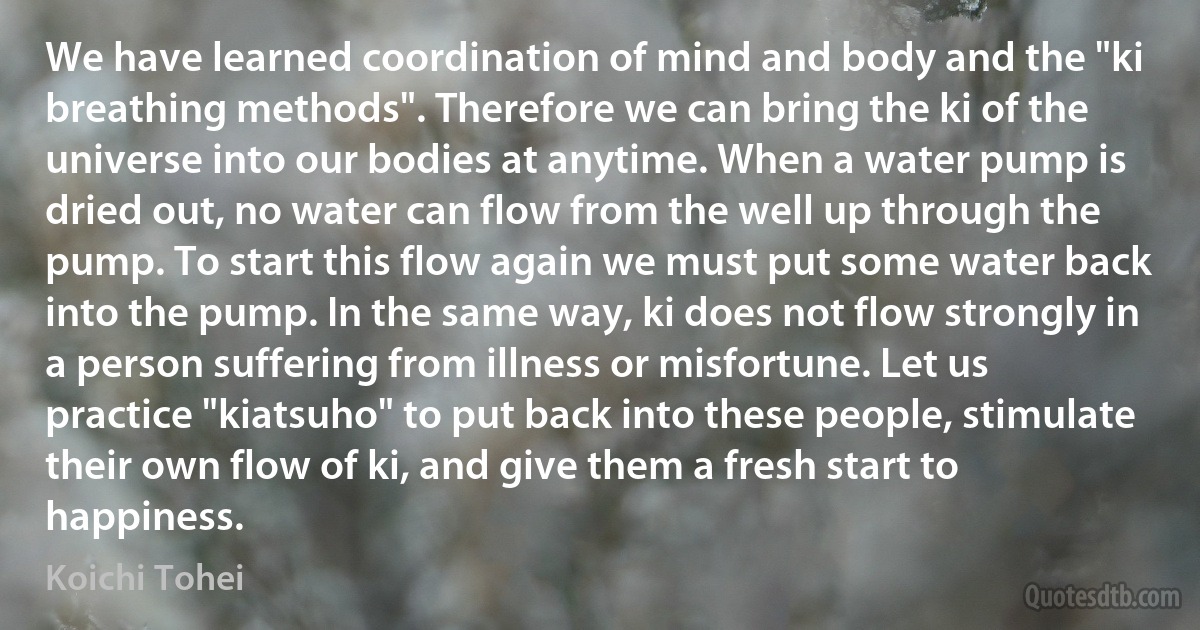 We have learned coordination of mind and body and the "ki breathing methods". Therefore we can bring the ki of the universe into our bodies at anytime. When a water pump is dried out, no water can flow from the well up through the pump. To start this flow again we must put some water back into the pump. In the same way, ki does not flow strongly in a person suffering from illness or misfortune. Let us practice "kiatsuho" to put back into these people, stimulate their own flow of ki, and give them a fresh start to happiness. (Koichi Tohei)