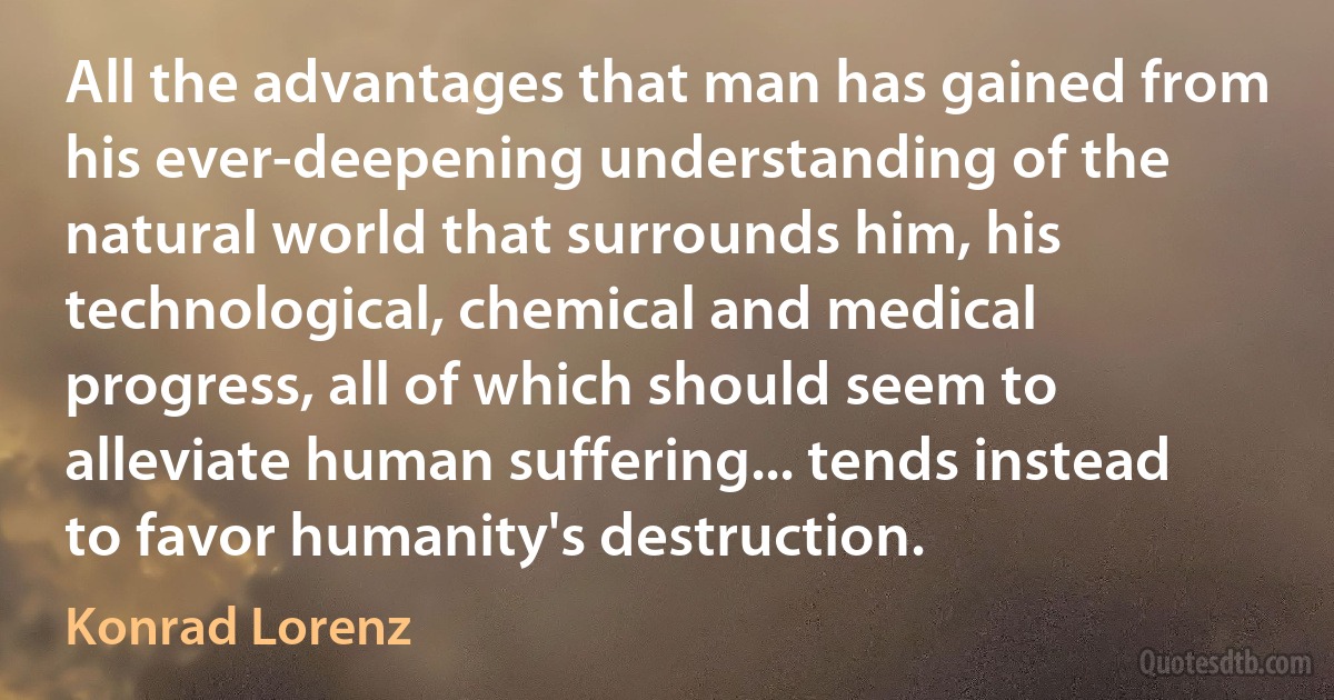 All the advantages that man has gained from his ever-deepening understanding of the natural world that surrounds him, his technological, chemical and medical progress, all of which should seem to alleviate human suffering... tends instead to favor humanity's destruction. (Konrad Lorenz)