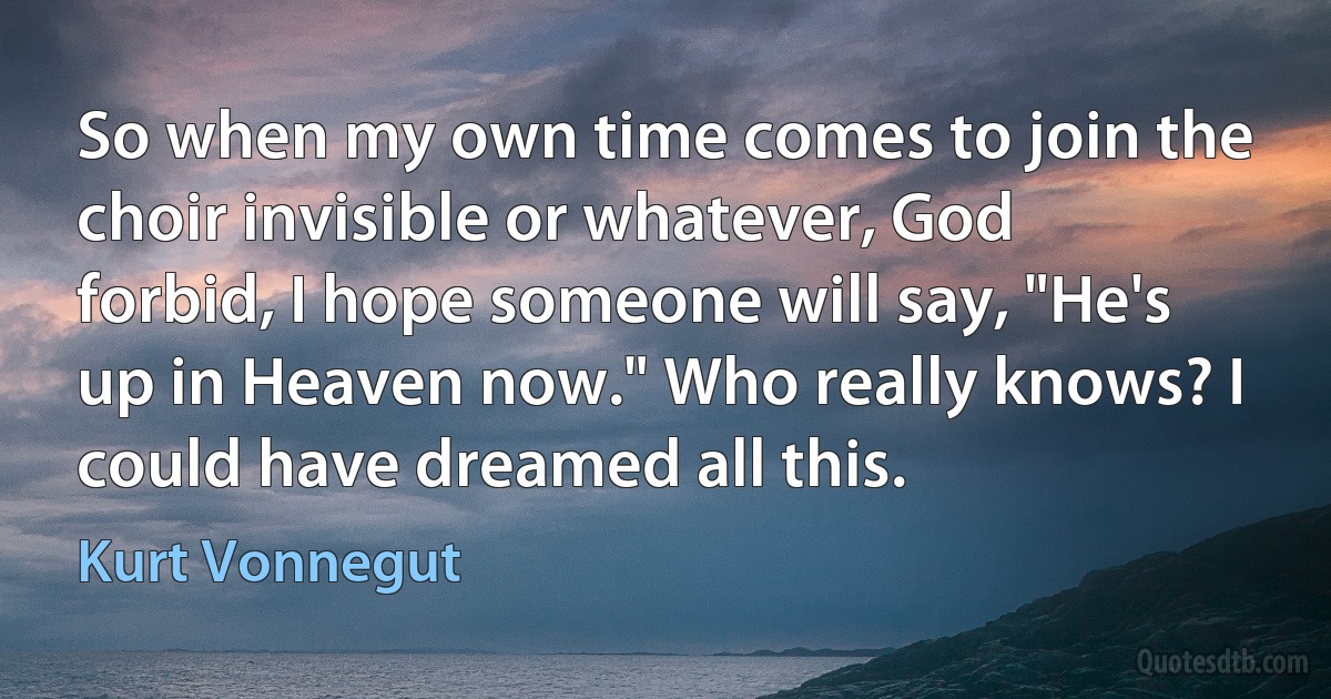 So when my own time comes to join the choir invisible or whatever, God forbid, I hope someone will say, "He's up in Heaven now." Who really knows? I could have dreamed all this. (Kurt Vonnegut)