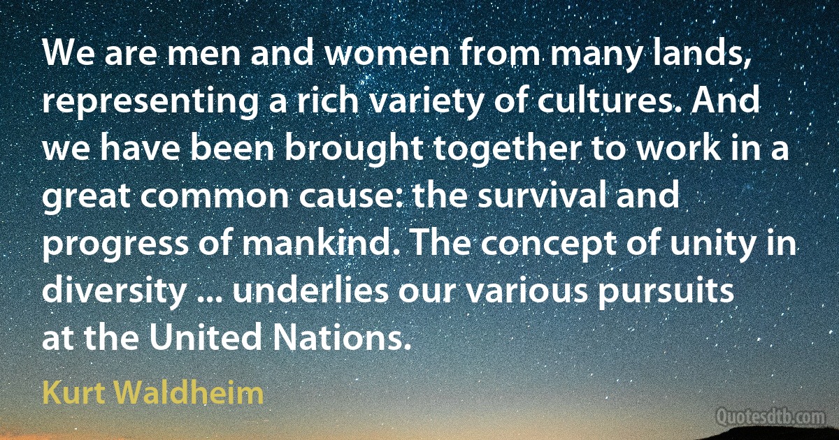 We are men and women from many lands, representing a rich variety of cultures. And we have been brought together to work in a great common cause: the survival and progress of mankind. The concept of unity in diversity ... underlies our various pursuits at the United Nations. (Kurt Waldheim)