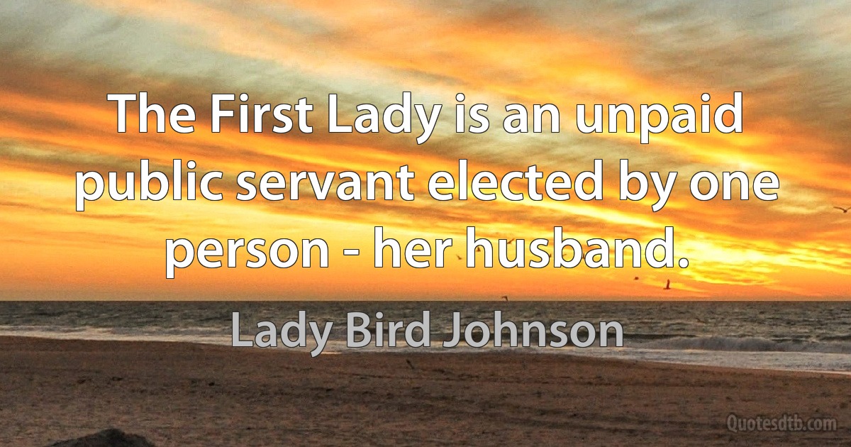 The First Lady is an unpaid public servant elected by one person - her husband. (Lady Bird Johnson)