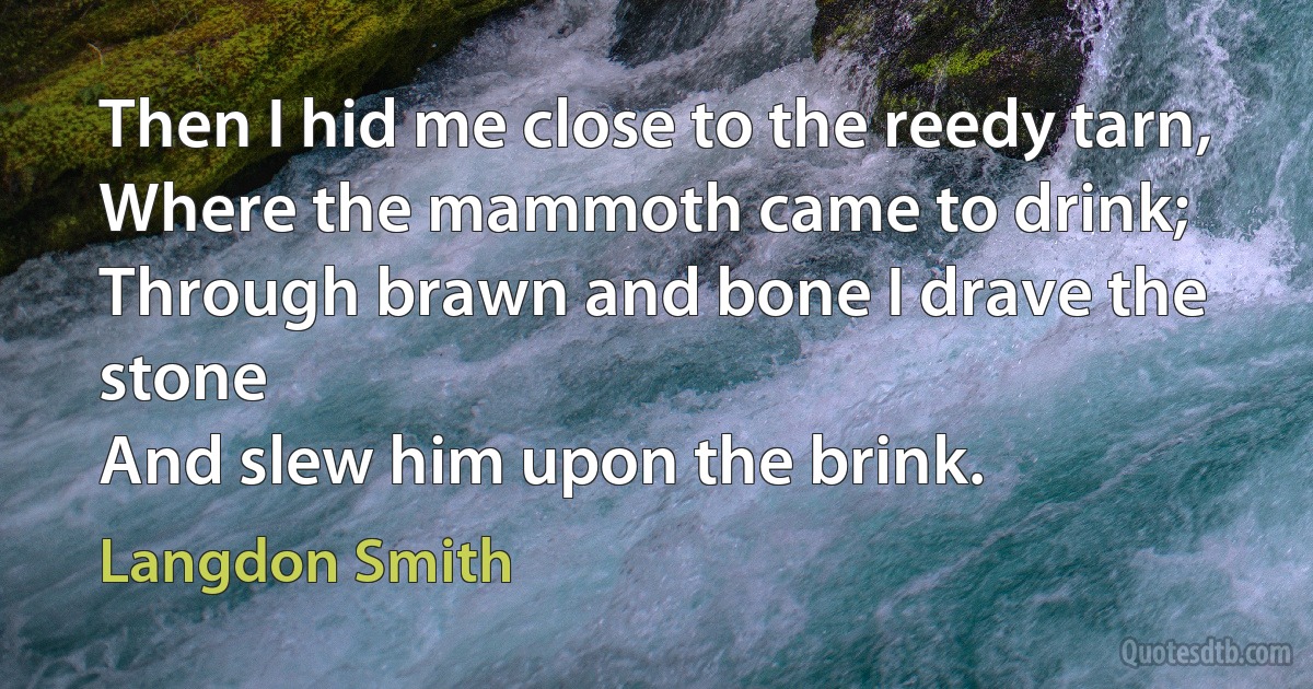 Then I hid me close to the reedy tarn,
Where the mammoth came to drink;
Through brawn and bone I drave the stone
And slew him upon the brink. (Langdon Smith)