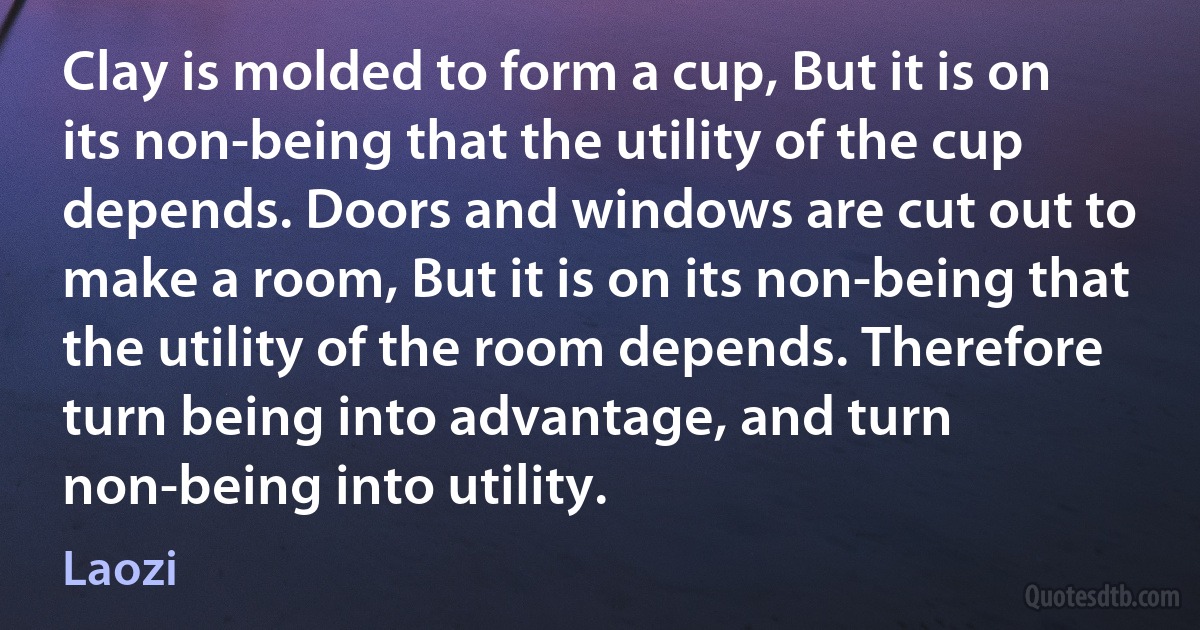 Clay is molded to form a cup, But it is on its non-being that the utility of the cup depends. Doors and windows are cut out to make a room, But it is on its non-being that the utility of the room depends. Therefore turn being into advantage, and turn non-being into utility. (Laozi)