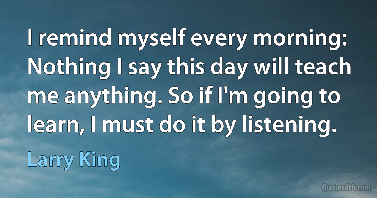 I remind myself every morning: Nothing I say this day will teach me anything. So if I'm going to learn, I must do it by listening. (Larry King)