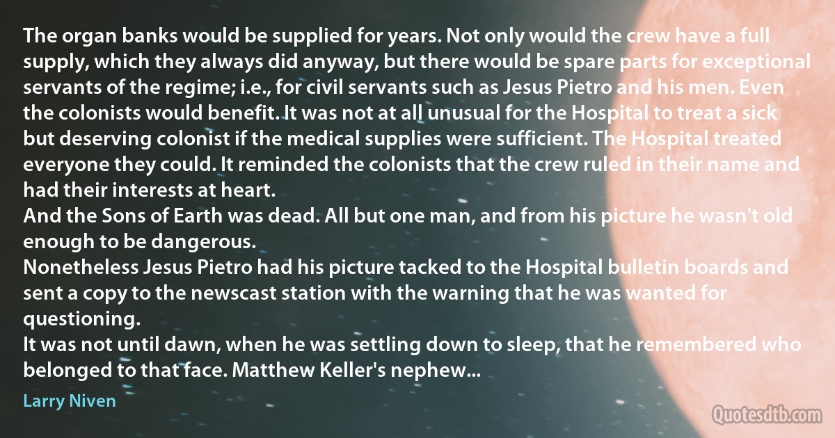 The organ banks would be supplied for years. Not only would the crew have a full supply, which they always did anyway, but there would be spare parts for exceptional servants of the regime; i.e., for civil servants such as Jesus Pietro and his men. Even the colonists would benefit. It was not at all unusual for the Hospital to treat a sick but deserving colonist if the medical supplies were sufficient. The Hospital treated everyone they could. It reminded the colonists that the crew ruled in their name and had their interests at heart.
And the Sons of Earth was dead. All but one man, and from his picture he wasn't old enough to be dangerous.
Nonetheless Jesus Pietro had his picture tacked to the Hospital bulletin boards and sent a copy to the newscast station with the warning that he was wanted for questioning.
It was not until dawn, when he was settling down to sleep, that he remembered who belonged to that face. Matthew Keller's nephew... (Larry Niven)