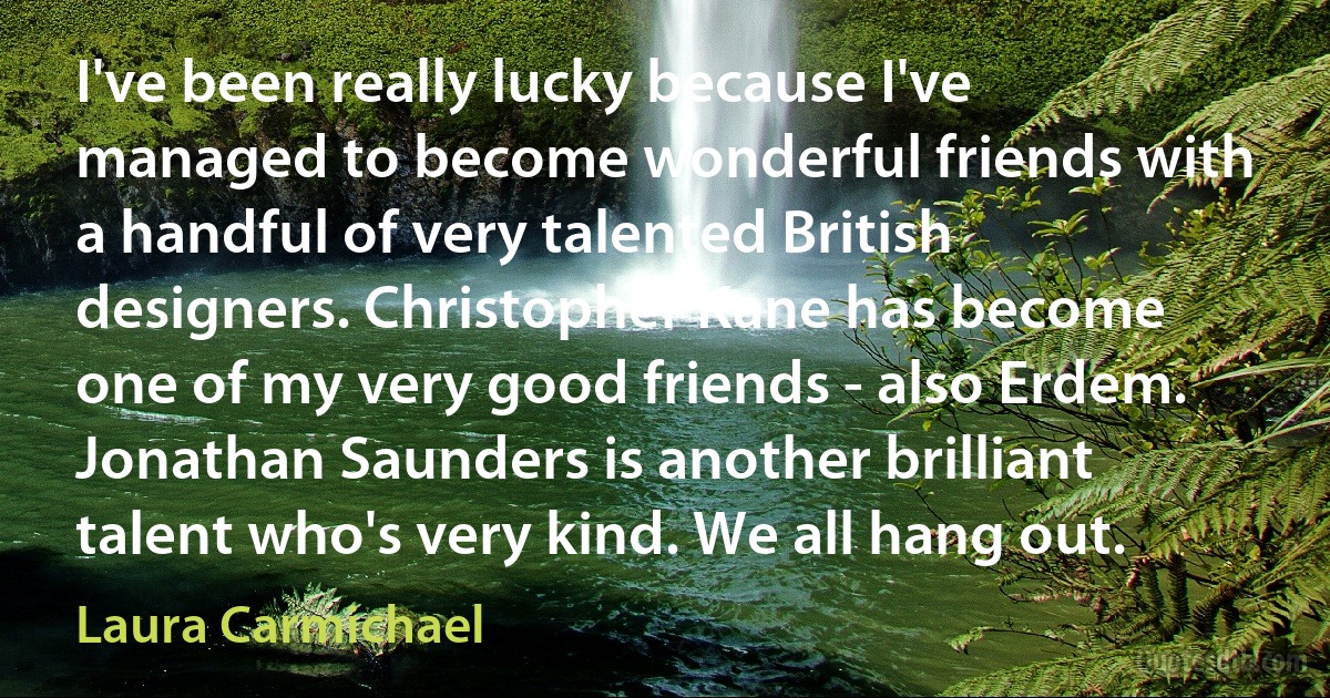 I've been really lucky because I've managed to become wonderful friends with a handful of very talented British designers. Christopher Kane has become one of my very good friends - also Erdem. Jonathan Saunders is another brilliant talent who's very kind. We all hang out. (Laura Carmichael)