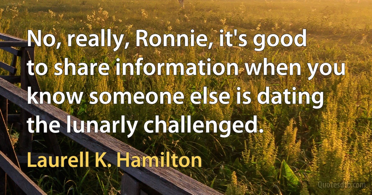 No, really, Ronnie, it's good to share information when you know someone else is dating the lunarly challenged. (Laurell K. Hamilton)