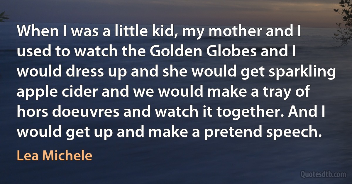 When I was a little kid, my mother and I used to watch the Golden Globes and I would dress up and she would get sparkling apple cider and we would make a tray of hors doeuvres and watch it together. And I would get up and make a pretend speech. (Lea Michele)