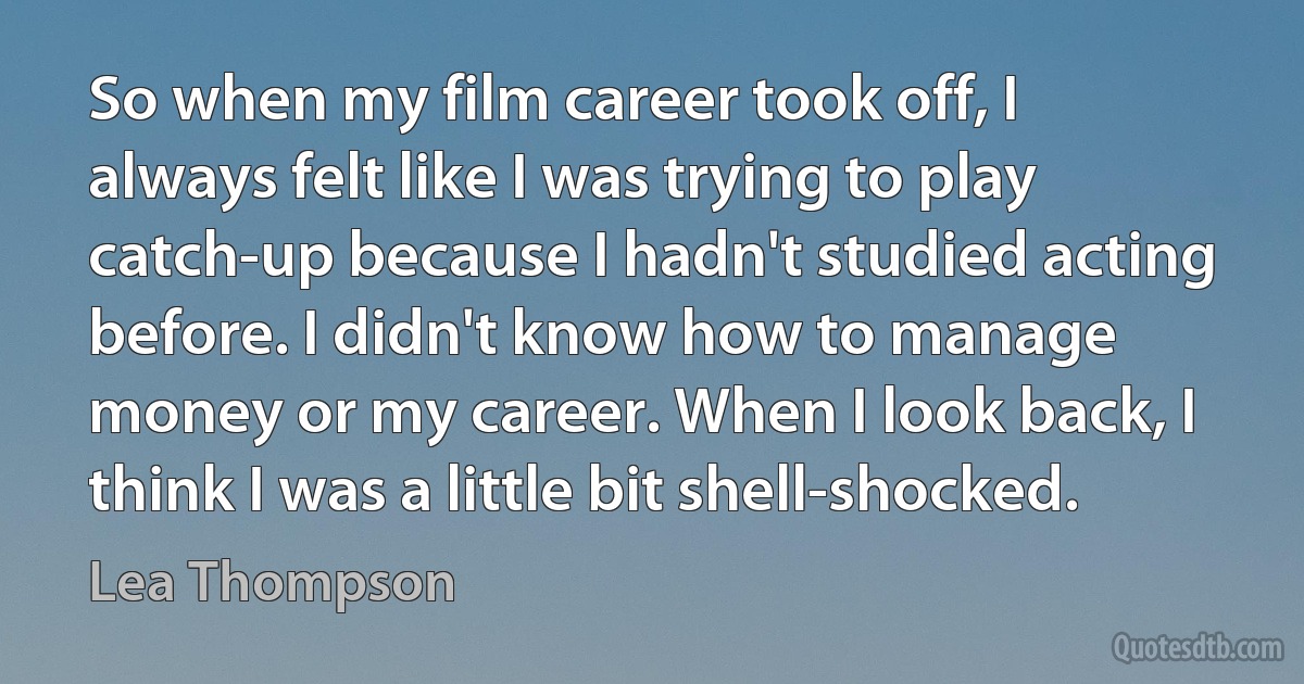 So when my film career took off, I always felt like I was trying to play catch-up because I hadn't studied acting before. I didn't know how to manage money or my career. When I look back, I think I was a little bit shell-shocked. (Lea Thompson)