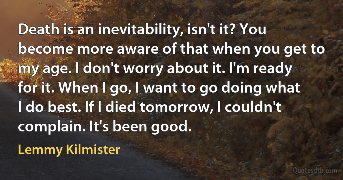 Death is an inevitability, isn't it? You become more aware of that when you get to my age. I don't worry about it. I'm ready for it. When I go, I want to go doing what I do best. If I died tomorrow, I couldn't complain. It's been good. (Lemmy Kilmister)
