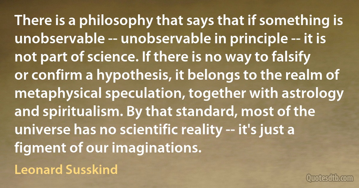 There is a philosophy that says that if something is unobservable -- unobservable in principle -- it is not part of science. If there is no way to falsify or confirm a hypothesis, it belongs to the realm of metaphysical speculation, together with astrology and spiritualism. By that standard, most of the universe has no scientific reality -- it's just a figment of our imaginations. (Leonard Susskind)