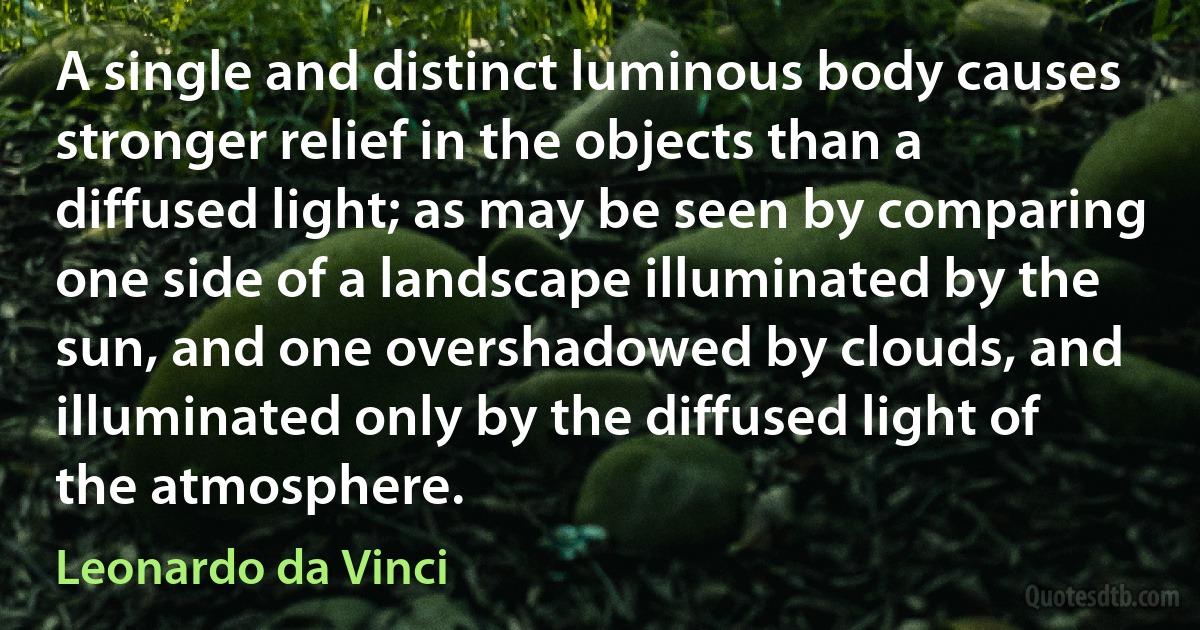 A single and distinct luminous body causes stronger relief in the objects than a diffused light; as may be seen by comparing one side of a landscape illuminated by the sun, and one overshadowed by clouds, and illuminated only by the diffused light of the atmosphere. (Leonardo da Vinci)