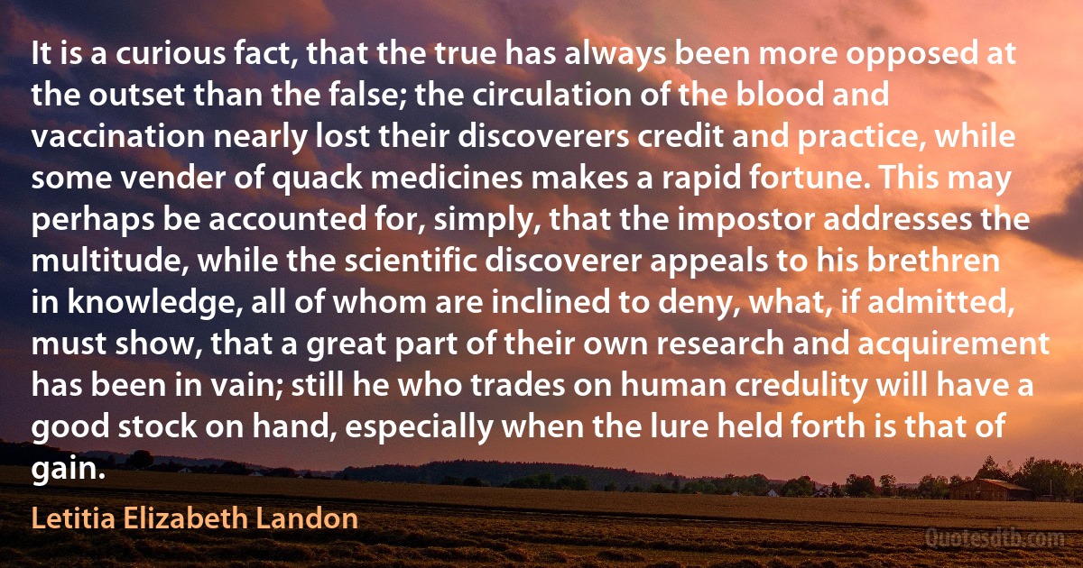 It is a curious fact, that the true has always been more opposed at the outset than the false; the circulation of the blood and vaccination nearly lost their discoverers credit and practice, while some vender of quack medicines makes a rapid fortune. This may perhaps be accounted for, simply, that the impostor addresses the multitude, while the scientific discoverer appeals to his brethren in knowledge, all of whom are inclined to deny, what, if admitted, must show, that a great part of their own research and acquirement has been in vain; still he who trades on human credulity will have a good stock on hand, especially when the lure held forth is that of gain. (Letitia Elizabeth Landon)