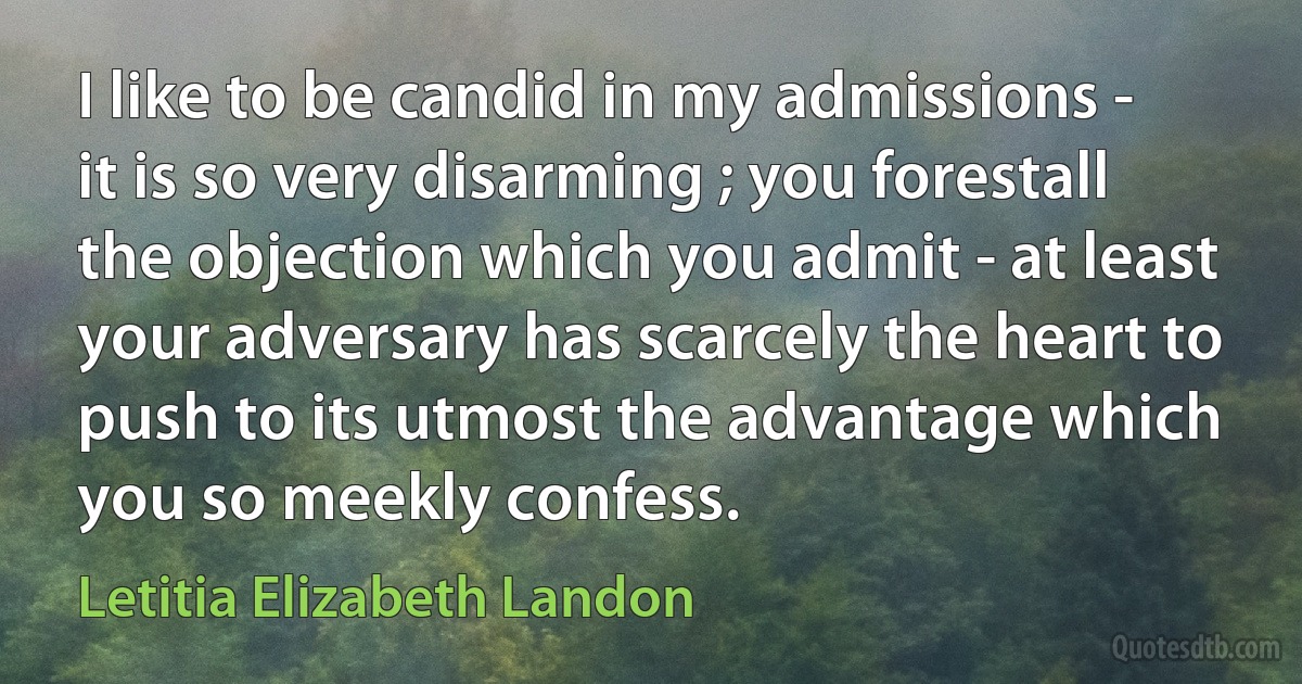 I like to be candid in my admissions - it is so very disarming ; you forestall the objection which you admit - at least your adversary has scarcely the heart to push to its utmost the advantage which you so meekly confess. (Letitia Elizabeth Landon)