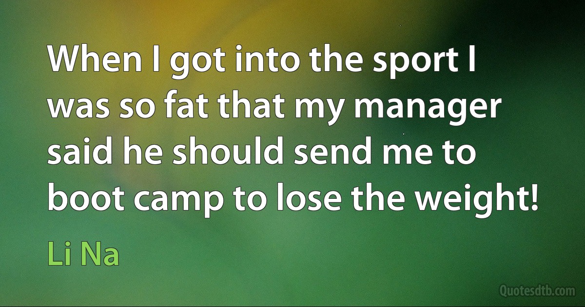 When I got into the sport I was so fat that my manager said he should send me to boot camp to lose the weight! (Li Na)